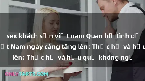 sex khách sạn việt nam Quan hệ tình dục của nữ sinh Việt Nam ngày càng tăng lên: Thực hư và hậu quả không ngờ