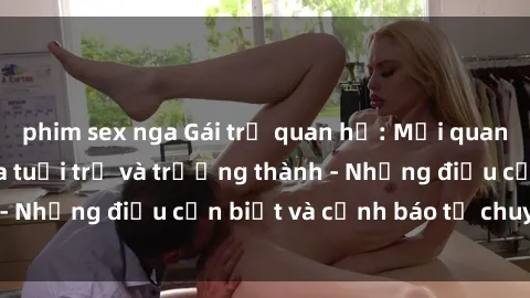 phim sex nga Gái trẻ quan hệ: Mối quan hệ khác biệt giữa tuổi trẻ và trưởng thành - Những điều cần biết và cảnh báo từ chuyên gia