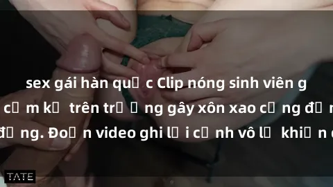 sex gái hàn quốc Clip nóng sinh viên gây sốc: Hành động cấm kỵ trên trường gây xôn xao cộng đồng. Đoạn video ghi lại cảnh vô lễ khiến dư luận bức xúc.