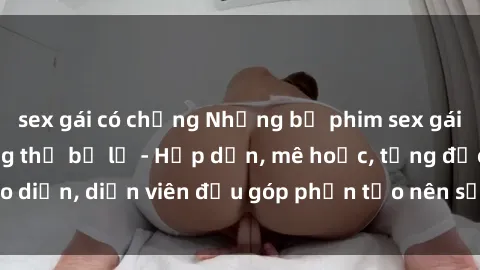 sex gái có chồng Những bộ phim sex gái già đỉnh cao không thể bỏ lỡ - Hấp dẫn, mê hoặc, từng đạo diễn, diễn viên đều góp phần tạo nên sự hấp dẫn, kích thích.