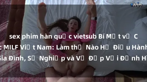sex phim hàn quốc vietsub Bí Mật về Cuộc Sống Của Các MILF Việt Nam: Làm thế Nào Họ Điều Hành Gia Đình, Sự Nghiệp và Vẻ Đẹp Với Định Hình Văn Hóa Đương Đại