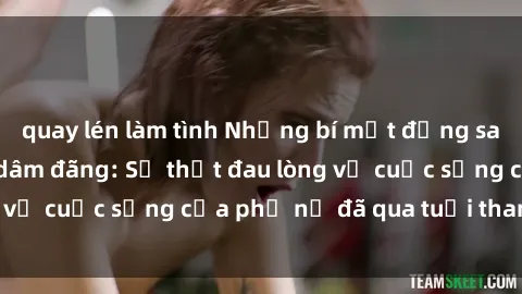 quay lén làm tình Những bí mật đằng sau vẻ ngoài gái già dâm đãng: Sự thật đau lòng về cuộc sống của phụ nữ đã qua tuổi thanh xuân