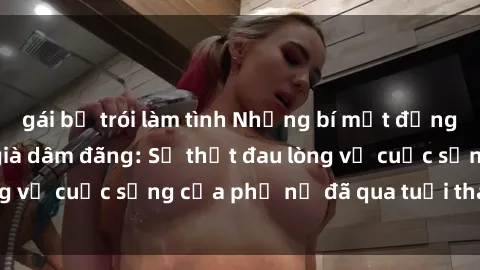 gái bị trói làm tình Những bí mật đằng sau vẻ ngoài gái già dâm đãng: Sự thật đau lòng về cuộc sống của phụ nữ đã qua tuổi thanh xuân