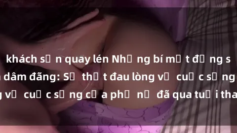 khách sạn quay lén Những bí mật đằng sau vẻ ngoài gái già dâm đãng: Sự thật đau lòng về cuộc sống của phụ nữ đã qua tuổi thanh xuân