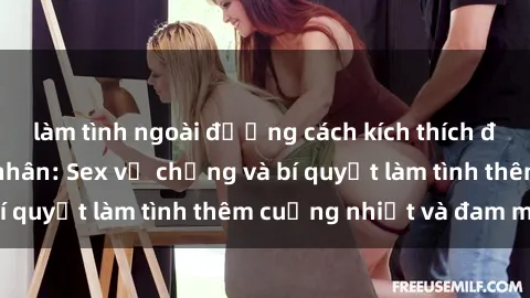 làm tình ngoài đường cách kích thích đam mê trong hôn nhân: Sex vợ chồng và bí quyết làm tình thêm cuồng nhiệt và đam mê