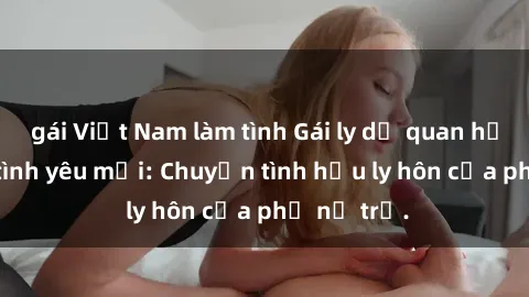 gái Việt Nam làm tình Gái ly dị quan hệ tìm kiếm tình yêu mới: Chuyện tình hậu ly hôn của phụ nữ trẻ.