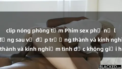 clip nóng phòng tắm Phim sex phụ nữ lớn tuổi: Sức hút đằng sau vẻ đẹp trưởng thành và kinh nghiệm tình dục không giới hạn