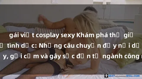 gái việt cosplay sexy Khám phá thế giới của phim sex nô lệ tình dục: Những câu chuyện đầy nổi dậy, gợi cảm và gây sốc đến từ ngành công nghiệp giải trí đen tối