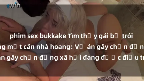 phim sex bukkake Tìm thấy gái bị trói và bị hiếp dâm trong một căn nhà hoang: Vụ án gây chấn động xã hội đang được điều tra vào.