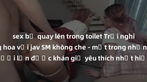 sex bị quay lén trong toilet Trải nghiệm cảm xúc thăng hoa với jav SM không che - một trong những thể loại phim người lớn được khán giả yêu thích nhất hiện nay. Đảm bảo đem lại sự hấp dẫn, kích thích 