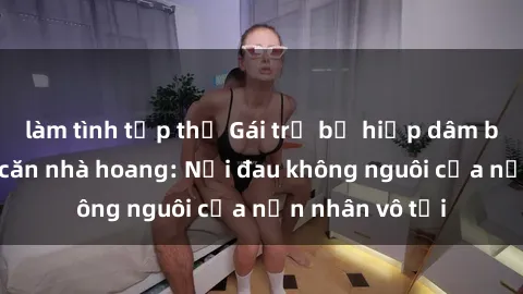 làm tình tập thể Gái trẻ bị hiếp dâm bạo lực trong căn nhà hoang: Nỗi đau không nguôi của nạn nhân vô tội