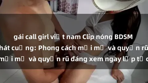 gái call girl việt nam Clip nóng BDSM khiến người xem phát cuồng: Phong cách mới mẻ và quyến rũ đáng xem ngay lập tức!