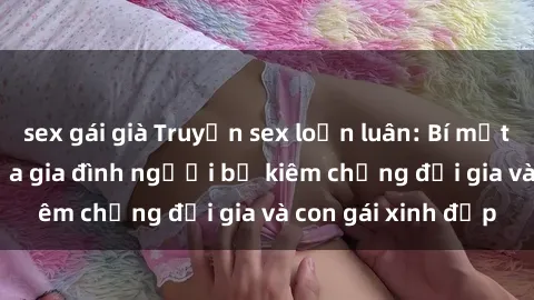 sex gái già Truyện sex loạn luân: Bí mật đầy kích thích của gia đình người bố kiêm chồng đại gia và con gái xinh đẹp