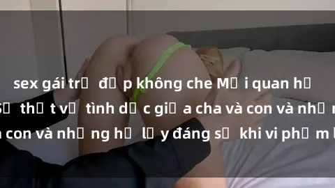 sex gái trẻ đẹp không che Mối quan hệ giữa cha và con: Sự thật về tình dục giữa cha và con và những hệ lụy đáng sợ khi vi phạm luật pháp.