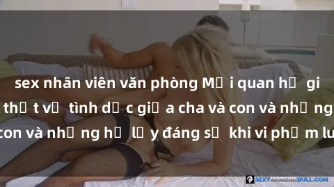 sex nhân viên văn phòng Mối quan hệ giữa cha và con: Sự thật về tình dục giữa cha và con và những hệ lụy đáng sợ khi vi phạm luật pháp.