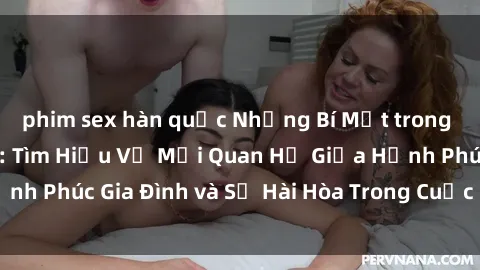 phim sex hàn quốc Những Bí Mật trong Tình Dục Gia Đình: Tìm Hiểu Về Mối Quan Hệ Giữa Hạnh Phúc Gia Đình và Sự Hài Hòa Trong Cuộc Sống Tình Dục