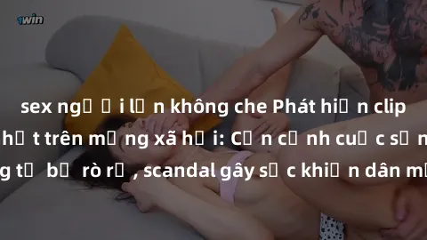 sex người lớn không che Phát hiện clip sex quay lén hot nhất trên mạng xã hội: Cận cảnh cuộc sống riêng tư bị rò rỉ, scandal gây sốc khiến dân mạng không khỏi bàng hoàng