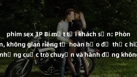 phim sex 3P Bí mật tại khách sạn: Phòng quay lén khép kín, không gian riêng tư hoàn hảo để thực hiện những cuộc trò chuyện và hành động không bị người khác phát hiện.