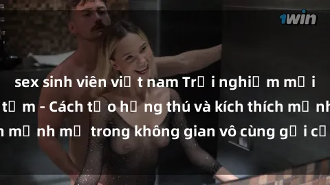 sex sinh viên việt nam Trải nghiệm mới lạ với sex phòng tắm - Cách tạo hứng thú và kích thích mạnh mẽ trong không gian vô cùng gợi cảm và lãng mạn