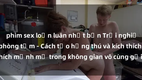 phim sex loạn luân nhật bản Trải nghiệm mới lạ với sex phòng tắm - Cách tạo hứng thú và kích thích mạnh mẽ trong không gian vô cùng gợi cảm và lãng mạn
