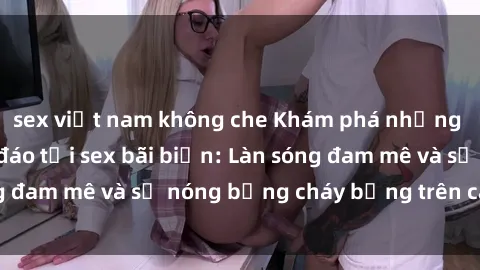sex việt nam không che Khám phá những trải nghiệm độc đáo tại sex bãi biển: Làn sóng đam mê và sự nóng bỏng cháy bỏng trên cát trắng