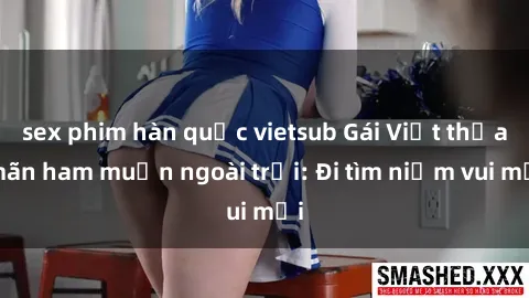 sex phim hàn quốc vietsub Gái Việt thỏa mãn ham muốn ngoài trời: Đi tìm niềm vui mới