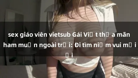 sex giáo viên vietsub Gái Việt thỏa mãn ham muốn ngoài trời: Đi tìm niềm vui mới