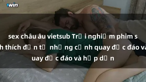 sex châu âu vietsub Trải nghiệm phim sex : Sự kích thích đến từ những cảnh quay độc đáo và hấp dẫn