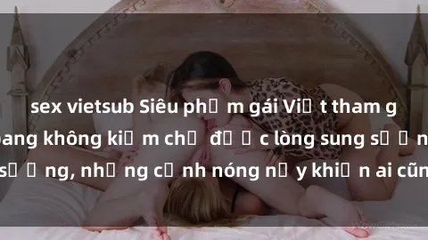 sex vietsub Siêu phẩm gái Việt tham gia trong buổi gangbang không kiềm chế được lòng sung sướng, những cảnh nóng nảy khiến ai cũng phải mãn nhãn