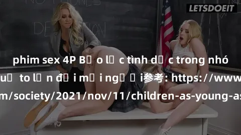 phim sex 4P Bạo lực tình dục trong nhóm: nguy cơ và hậu quả to lớn đối mọi người参考: https://www.theguardian.com/society/2021/nov/11/children-as-young-as-four-are-being-sexually-abused-by-groups-in-uk-