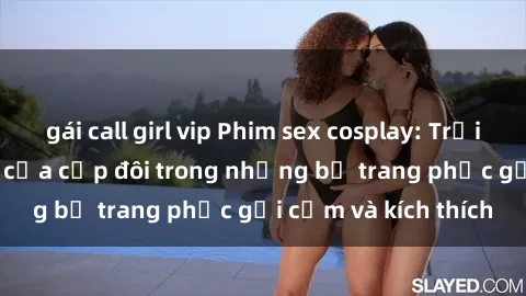 gái call girl vip Phim sex cosplay: Trải nghiệm tuyệt vời của cặp đôi trong những bộ trang phục gợi cảm và kích thích