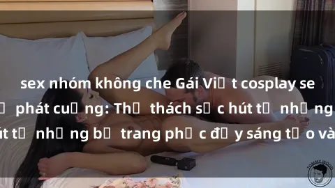 sex nhóm không che Gái Việt cosplay sexy khiến fan hâm mộ phát cuồng: Thử thách sức hút từ những bộ trang phục đầy sáng tạo và quyến rũ!