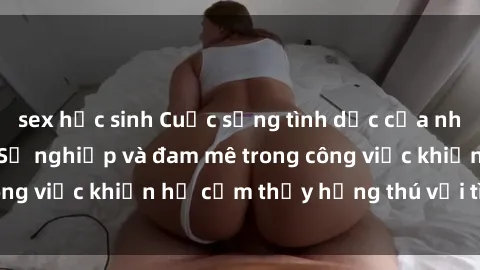 sex học sinh Cuộc sống tình dục của nhân viên văn phòng: Sự nghiệp và đam mê trong công việc khiến họ cảm thấy hứng thú với tình dục?