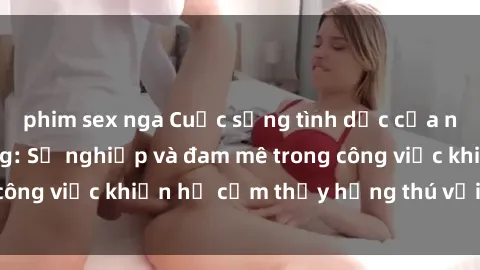 phim sex nga Cuộc sống tình dục của nhân viên văn phòng: Sự nghiệp và đam mê trong công việc khiến họ cảm thấy hứng thú với tình dục?