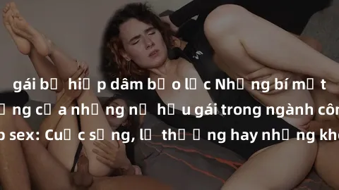 gái bị hiếp dâm bạo lực Những bí mật đằng sau cuộc sống của những nữ hầu gái trong ngành công nghiệp sex: Cuộc sống, lẽ thường hay những khó khăn mà họ phải đối mặt.