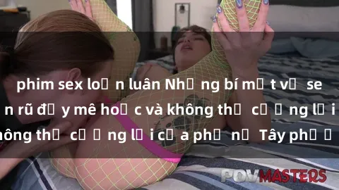 phim sex loạn luân Những bí mật về sex gái Tây: Sự quyến rũ đầy mê hoặc và không thể cưỡng lại của phụ nữ Tây phương