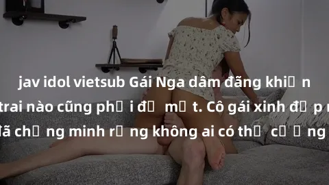 jav idol vietsub Gái Nga dâm đãng khiến tim bất cứ chàng trai nào cũng phải đỏ mặt. Cô gái xinh đẹp này đã chứng minh rằng không ai có thể cưỡng lại khi cô làm tình đắm say.
