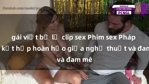 gái việt bị lộ clip sex Phim sex Pháp - Sự kết hợp hoàn hảo giữa nghệ thuật và đam mê