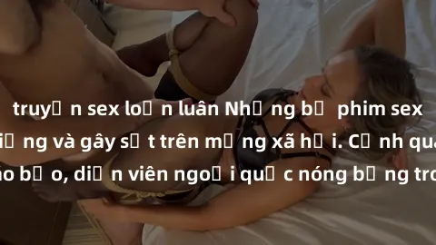truyện sex loạn luân Những bộ phim sex ngoại quốc nổi tiếng và gây sốt trên mạng xã hội. Cảnh quay táo bạo, diễn viên ngoại quốc nóng bỏng trong các tác phẩm đỉnh cao.