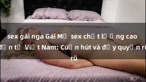 sex gái nga Gái Mỹ sex chất lượng cao đến từ Việt Nam: Cuốn hút và đầy quyến rũ