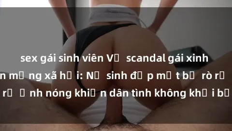 sex gái sinh viên Vụ scandal gái xinh lộ hàng gây sốt trên mạng xã hội: Nữ sinh đẹp mắt bị rò rỉ ảnh nóng khiến dân tình không khỏi bất ngờ và phẫn nộ!