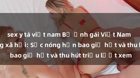 sex y tá việt nam Bộ ảnh gái Việt Nam nude gây sốt mạng xã hội: Sắc nóng hơn bao giờ hết và thu hút triệu lượt xem
