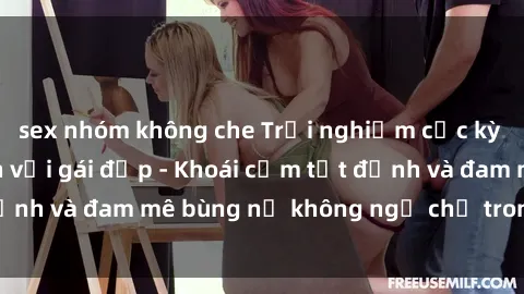sex nhóm không che Trải nghiệm cực kỳ thú vị khi làm tình với gái đẹp - Khoái cảm tột đỉnh và đam mê bùng nổ không ngờ chỉ trong một đêm!