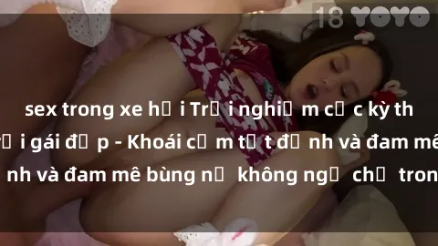 sex trong xe hơi Trải nghiệm cực kỳ thú vị khi làm tình với gái đẹp - Khoái cảm tột đỉnh và đam mê bùng nổ không ngờ chỉ trong một đêm!