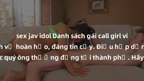 sex jav idol Danh sách gái call girl vip chất lượng, dịch vụ hoàn hảo, đáng tin cậy. Điều hấp dẫn cho các quý ông thượng đẳng tại thành phố. Hãy nhấc máy và đặt lịch ngay!