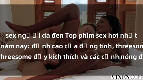 sex người da đen Top phim sex hot nhất không thể bỏ lỡ năm nay: đỉnh cao của đồng tính, threesome đầy kích thích và các cảnh nóng đang gây sốt!