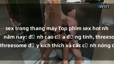 sex trong thang máy Top phim sex hot nhất không thể bỏ lỡ năm nay: đỉnh cao của đồng tính, threesome đầy kích thích và các cảnh nóng đang gây sốt!