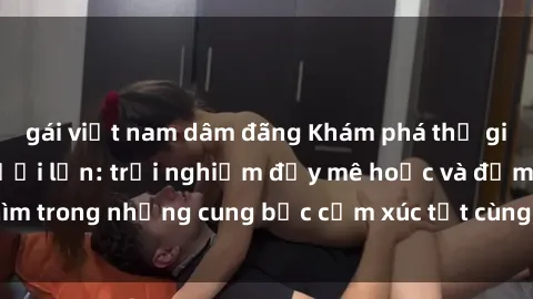 gái việt nam dâm đãng Khám phá thế giới mới với sex người lớn: trải nghiệm đầy mê hoặc và đắm chìm trong những cung bậc cảm xúc tột cùng, hứng khởi và cuốn hút.