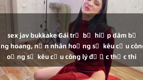 sex jav bukkake Gái trẻ bị hiếp dâm bạo lực trong khu rừng hoang, nạn nhân hoảng sợ kêu cầu công lý được thực thi