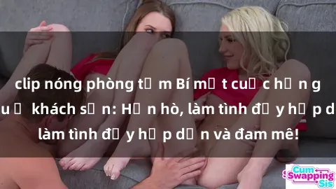 clip nóng phòng tắm Bí mật cuộc hẹn gái Việt lần đầu ở khách sạn: Hẹn hò, làm tình đầy hấp dẫn và đam mê!